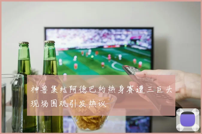 神兽集结阿德巴约热身赛遭三巨头现场围观引发热议