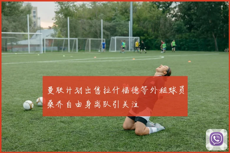 曼联计划出售拉什福德等外租球员桑乔自由身离队引关注