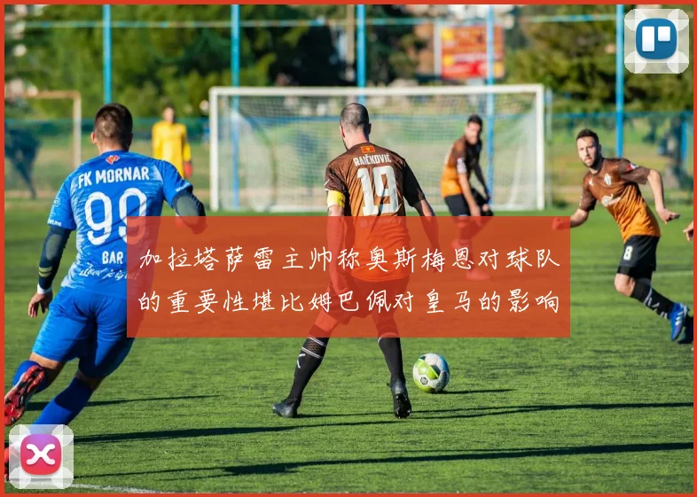 加拉塔萨雷主帅称奥斯梅恩对球队的重要性堪比姆巴佩对皇马的影响