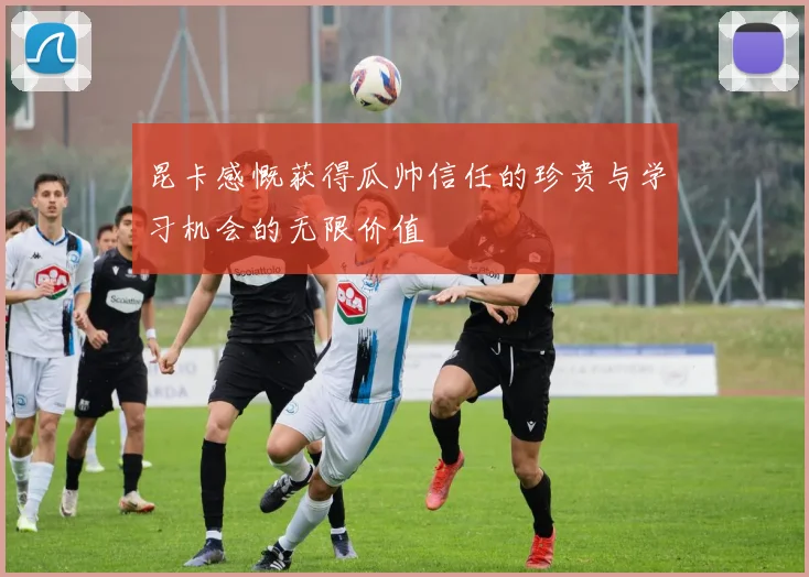 昆卡感慨获得瓜帅信任的珍贵与学习机会的无限价值