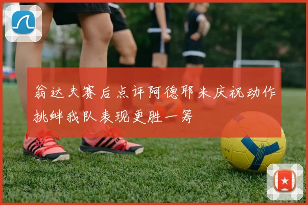 翁达夫赛后点评阿德耶米庆祝动作挑衅我队表现更胜一筹