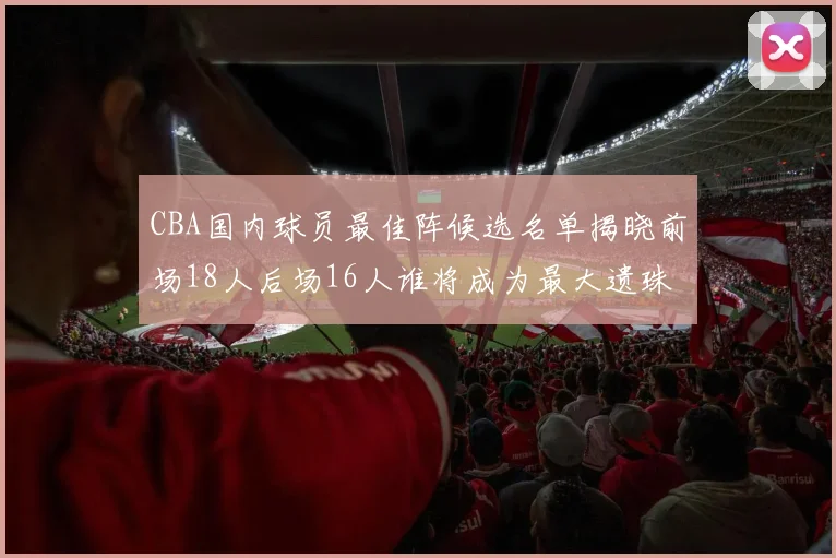 CBA国内球员最佳阵候选名单揭晓前场18人后场16人谁将成为最大遗珠