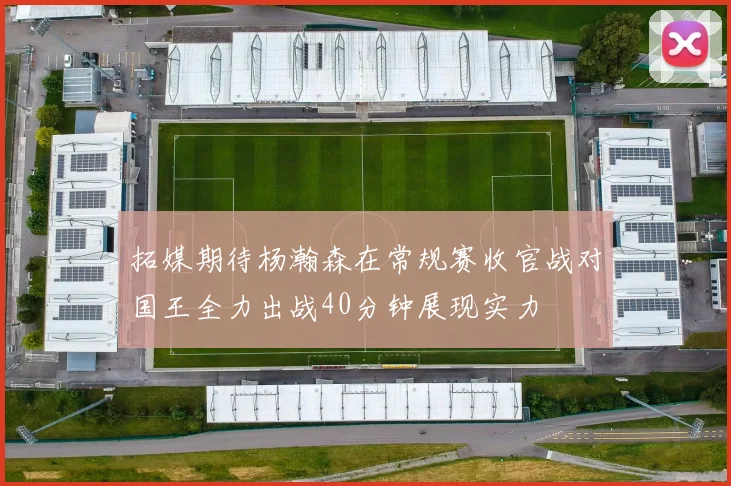 拓媒期待杨瀚森在常规赛收官战对国王全力出战40分钟展现实力