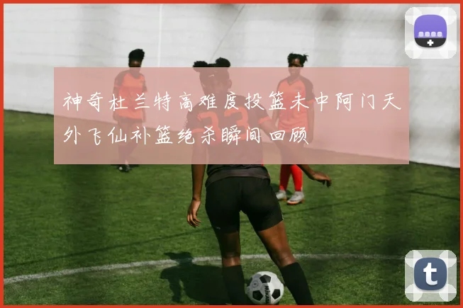 神奇杜兰特高难度投篮未中阿门天外飞仙补篮绝杀瞬间回顾