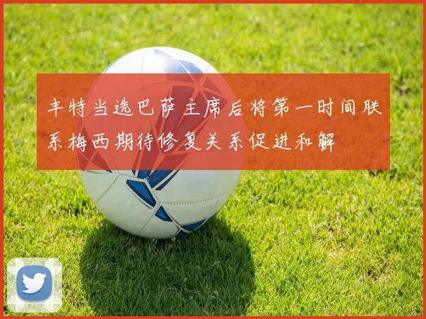 丰特当选巴萨主席后将第一时间联系梅西期待修复关系促进和解