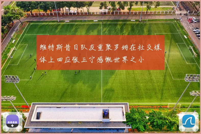 维特斯昔日队友重聚罗姆在社交媒体上回应张玉宁感慨世界之小