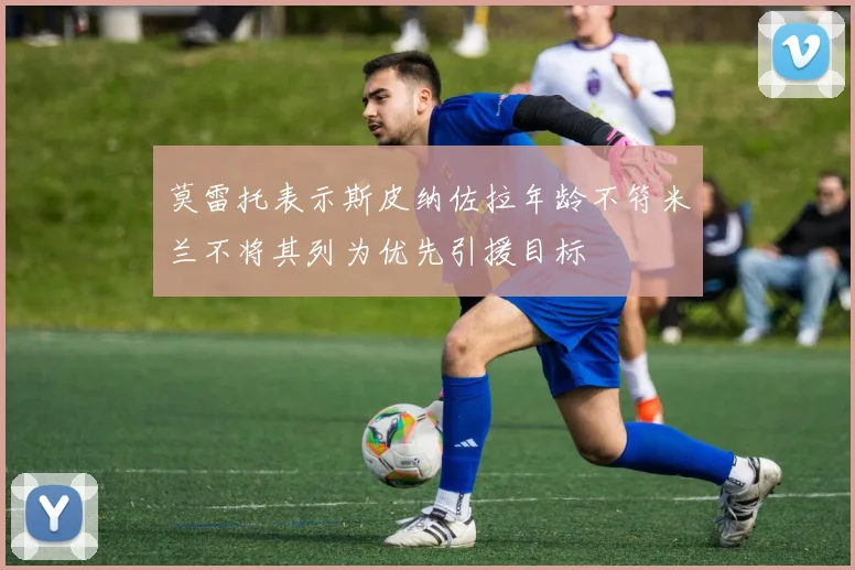 莫雷托表示斯皮纳佐拉年龄不符米兰不将其列为优先引援目标